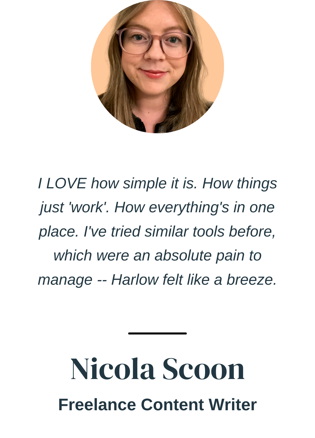 "I LOVE how simple it is. How things just 'work'. How everything's in one place. I've tried similar tools before, which were an absolute pain to manage -- Harlow felt like a breeze." Nicola Scoon, Freelance Content Writer