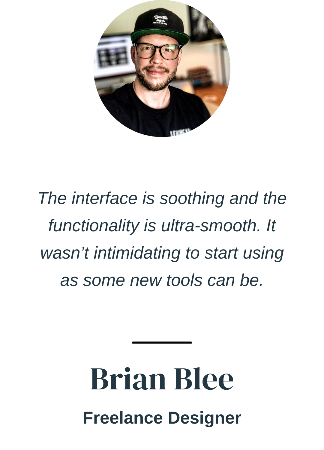 "The interface is soothing and the functionality is ultra-smooth. It wasn’t intimidating to start using as some new apps can be." Brian Blee, Freelance Designer