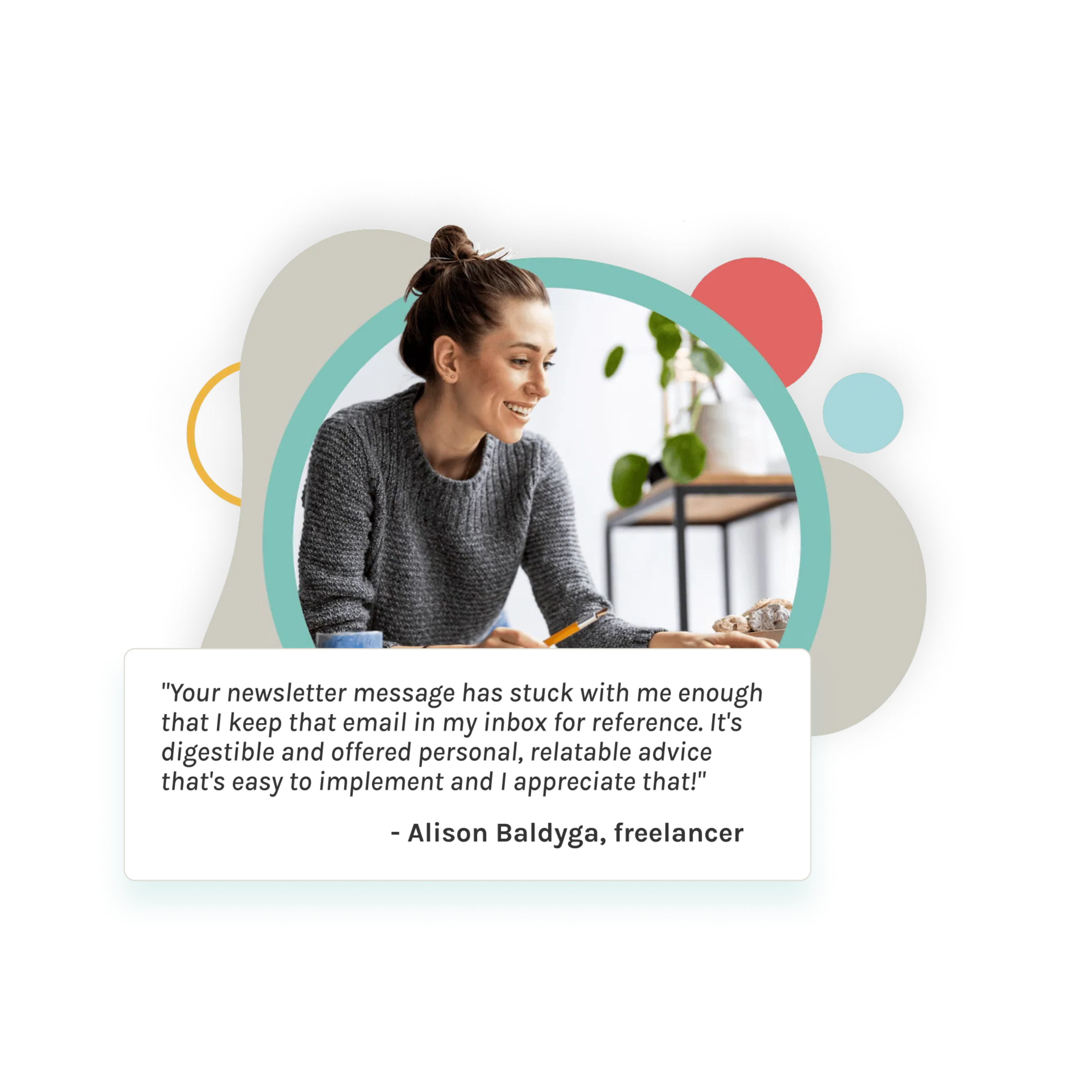 a testimonial from - Alison Baldyga, freelancer that reads "Your newsletter message has stuck with me enough that I keep that email in my inbox for reference. It's digestible and offered personal, relatable advice that's easy to implement and I appreciate that!" 